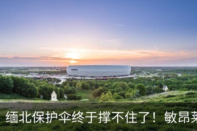 缅北保护伞终于撑不住了！敏昂莱6月访华，中方直接把压力顶上去