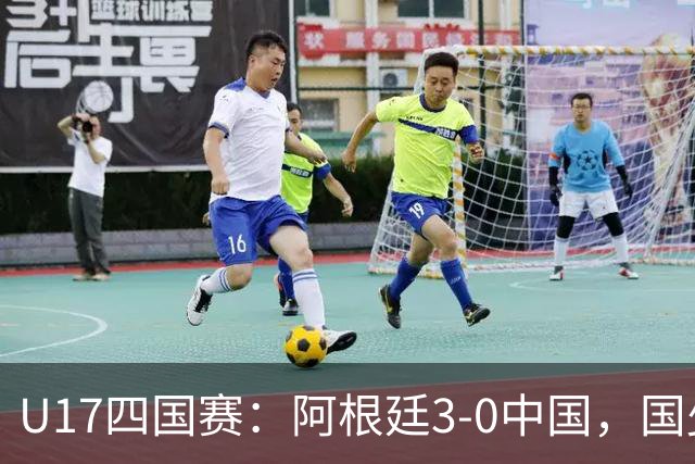 U17四国赛：阿根廷3-0中国，国少遭遇三连败收官